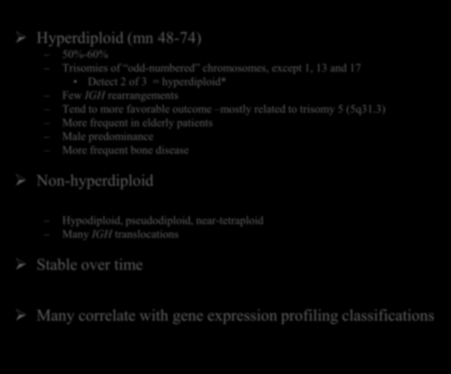MM, Classification génétique Hyperdiploid (mn 48-74) 50%-60% Trisomies of odd-numbered chromosomes, except 1, 13 and 17 Detect 2 of 3 = hyperdiploid* Few IGH rearrangements Tend to more favorable