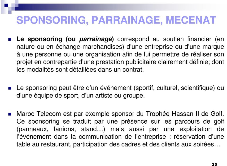 Le sponsoring peut être d un événement (sportif, culturel, scientifique) ou d une équipe de sport, d un artiste ou groupe. Maroc Telecom est par exemple sponsor du Trophée Hassan II de Golf.