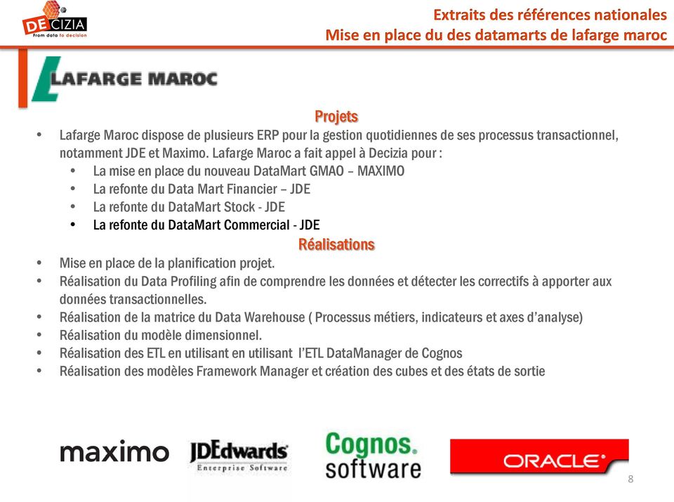 Lafarge Maroc a fait appel à Decizia pour : La mise en place du nouveau DataMart GMAO MAXIMO La refonte du Data Mart Financier JDE La refonte du DataMart Stock - JDE La refonte du DataMart Commercial