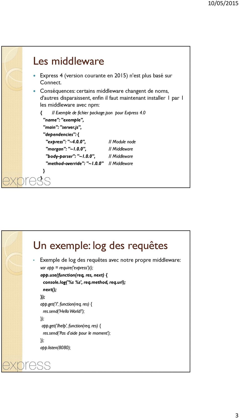 0 } "name": "exemple", "main": "server.js", "dependencies": { } "express": "~4.0.0", "morgan": "~1.0.0", "body-parser": "~1.0.0", // Module node // Middleware // Middleware "method-override": "~1.0.0" // Middleware Un exemple: log des requêtes Exemple de log des requêtes avec notre propre middleware: var app = require('express')(); app.