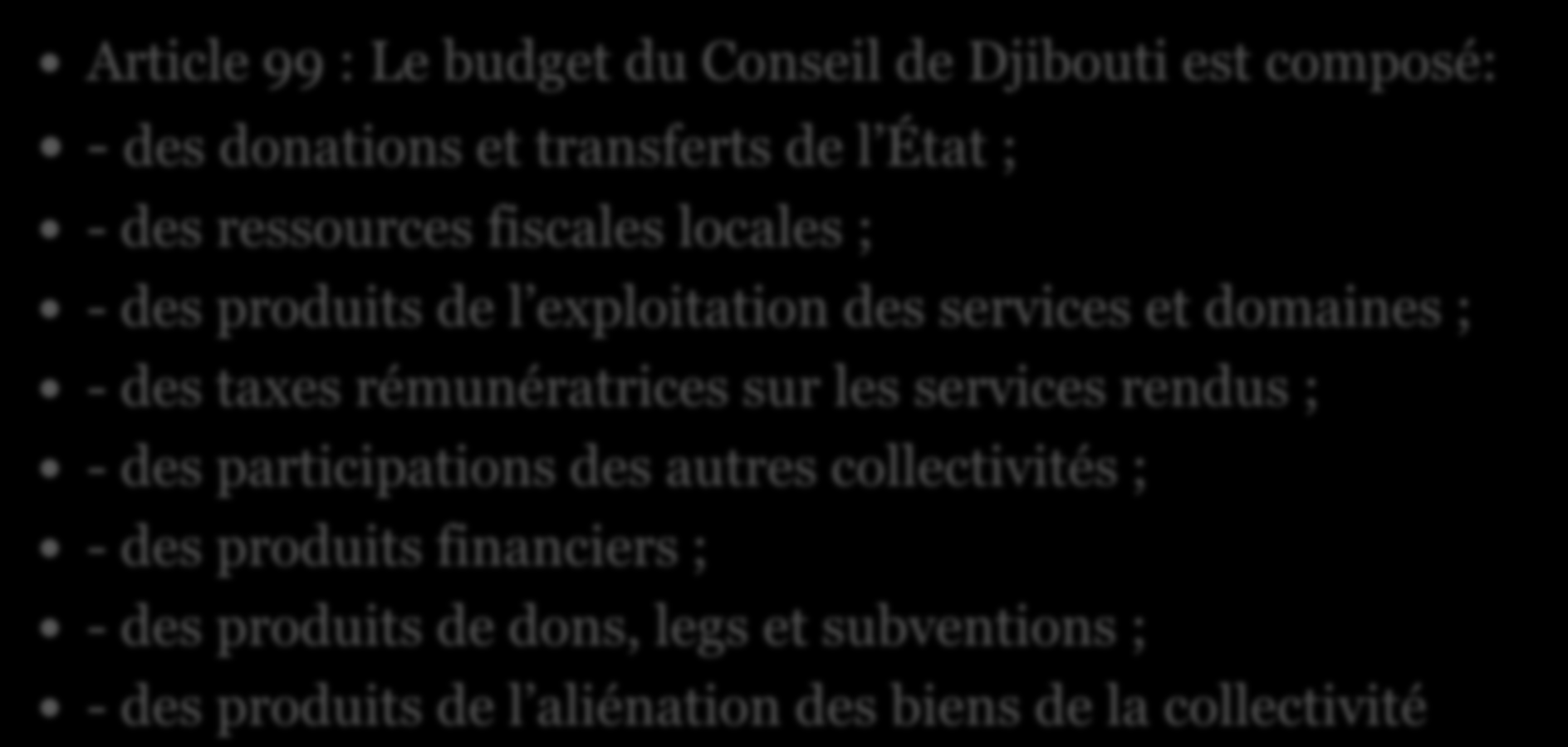 Les recettes de la municipalité Article 99 : Le budget du Conseil de Djibouti est composé: - des donations et transferts de l État ; - des ressources fiscales locales ; - des produits de l