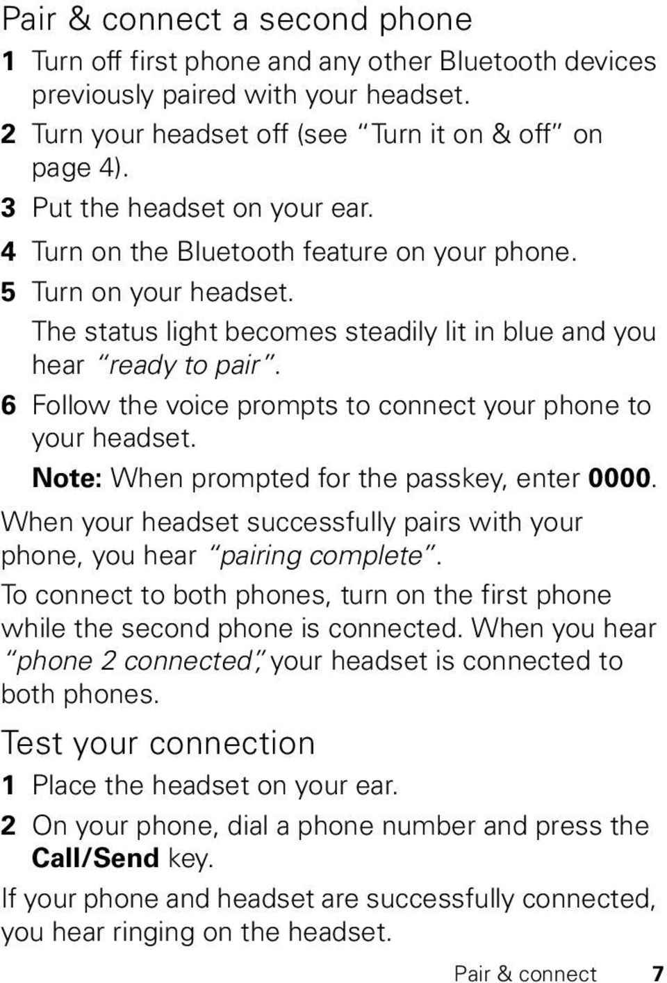 6 Follow the voice prompts to connect your phone to your headset. Note: When prompted for the passkey, enter 0000. When your headset successfully pairs with your phone, you hear pairing complete.