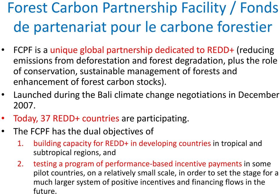 Today, 37 REDD+ countries are participating. The FCPF has the dual objectives of 1. building capacity for REDD+ in developing countries in tropical and subtropical regions, and 2.