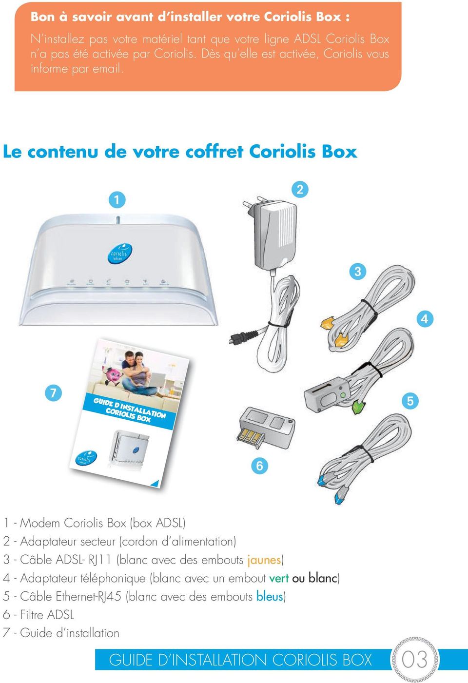 Le contenu de votre coffret Coriolis Box 1 2 3 4 7 GUIDE D'INSTALLATION CORIOLIS BOX 5 6 1 - Modem Coriolis Box (box ADSL) 2 - Adaptateur secteur (cordon d