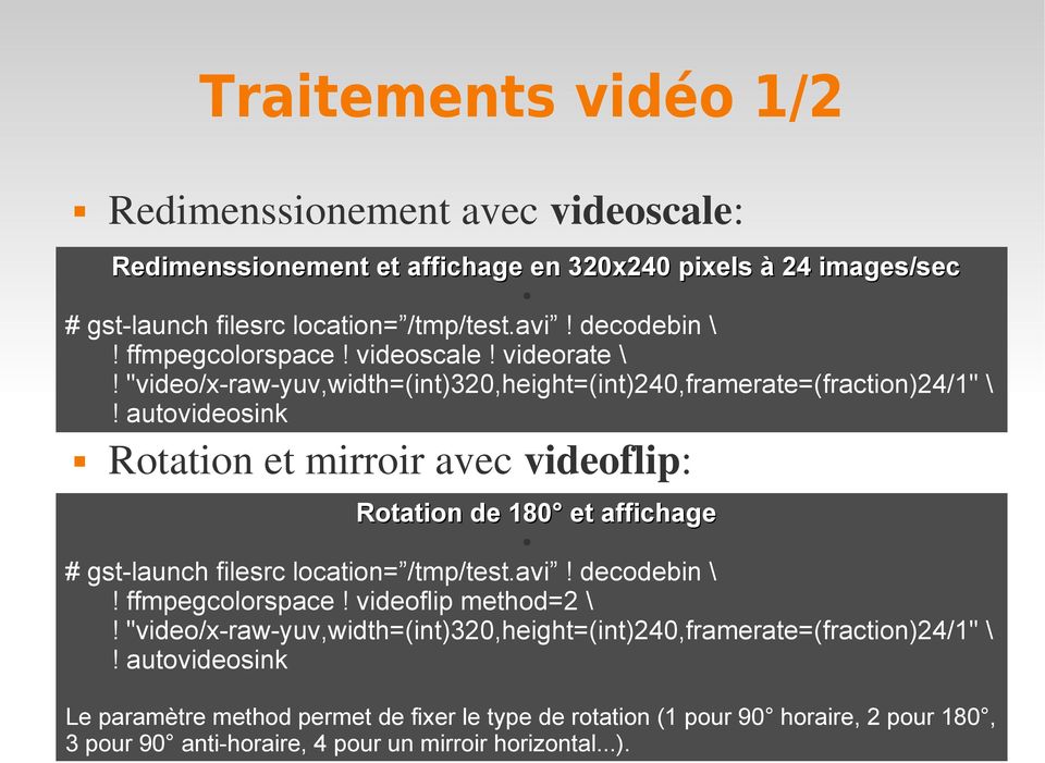autovideosink Rotation et mirroir avec videoflip: Rotation de 180 et affichage # gst-launch filesrc location= /tmp/test.avi! decodebin \! ffmpegcolorspace! videoflip method=2 \!