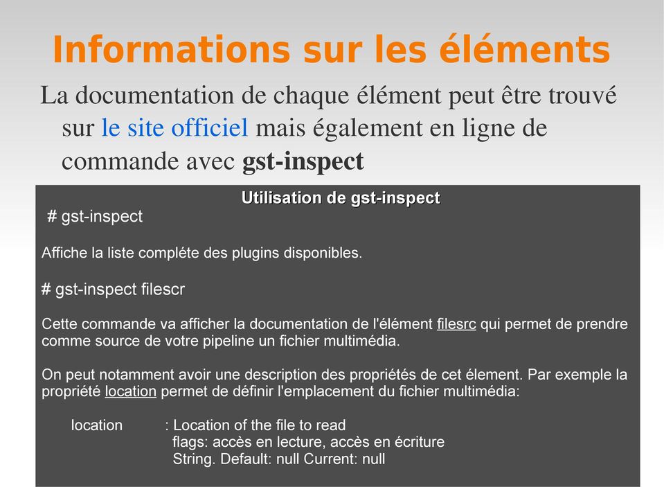 # gst-inspect filescr Cette commande va afficher la documentation de l'élément filesrc qui permet de prendre comme source de votre pipeline un fichier multimédia.