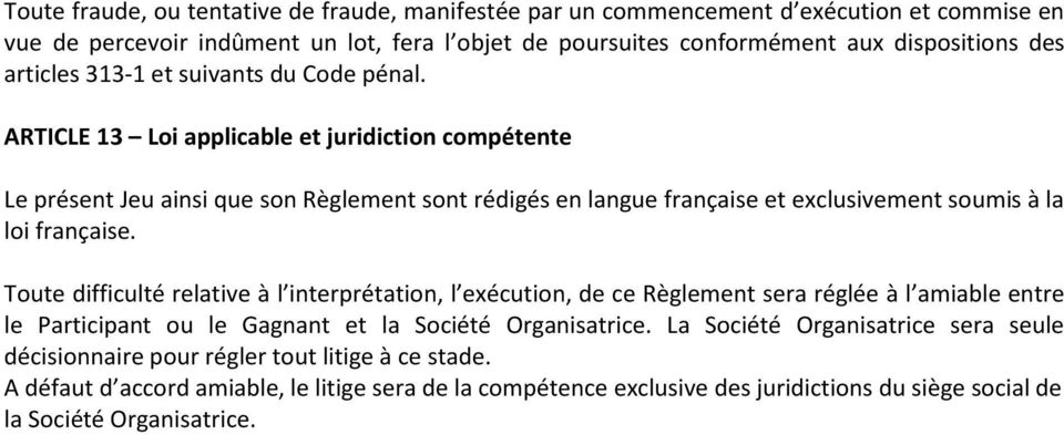 ARTICLE 13 Loi applicable et juridiction compétente Le présent Jeu ainsi que son Règlement sont rédigés en langue française et exclusivement soumis à la loi française.
