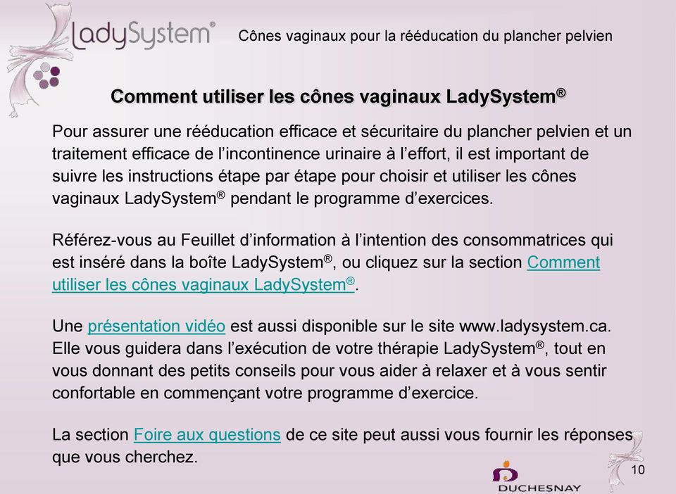 Référez-vous au Feuillet d information à l intention des consommatrices qui est inséré dans la boîte LadySystem, ou cliquez sur la section Comment utiliser les cônes vaginaux LadySystem.