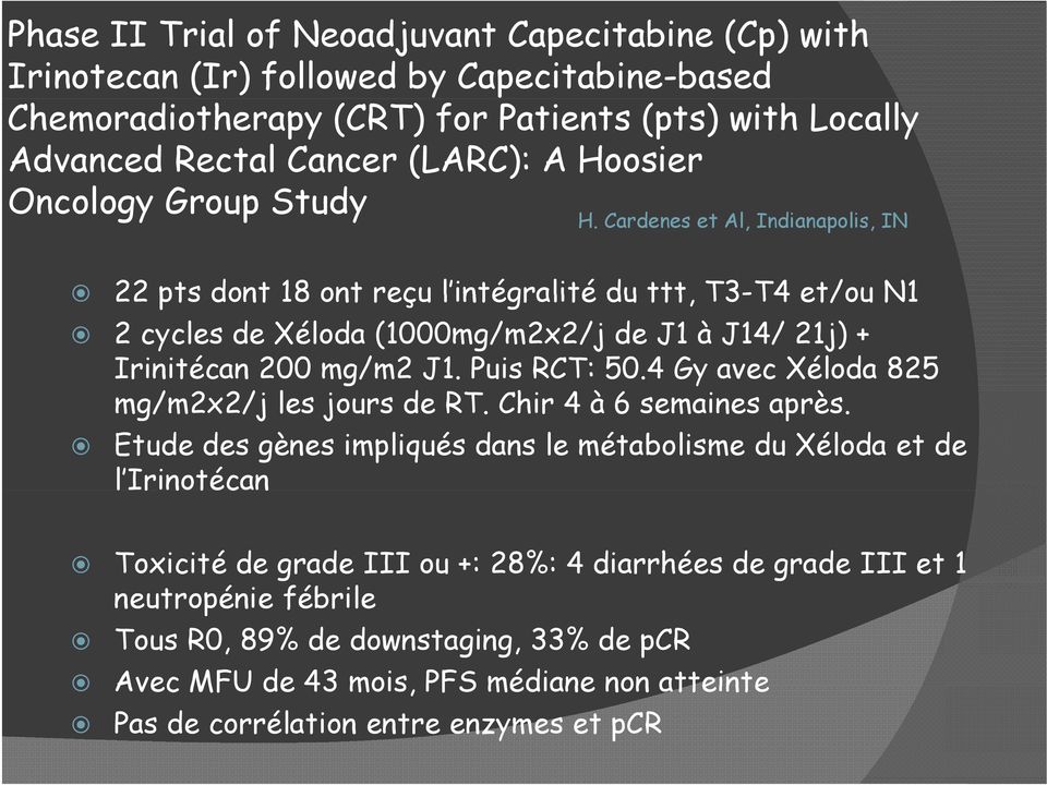 Cardenes et Al, Indianapolis, IN 22 pts dont 18 ont reçu l intégralité du ttt, T3-T4 et/ou N1 2 cycles de Xéloda (1000mg/m2x2/j de J1 à J14/ 21j) + Irinitécan 200 mg/m2 J1. Puis RCT: 50.