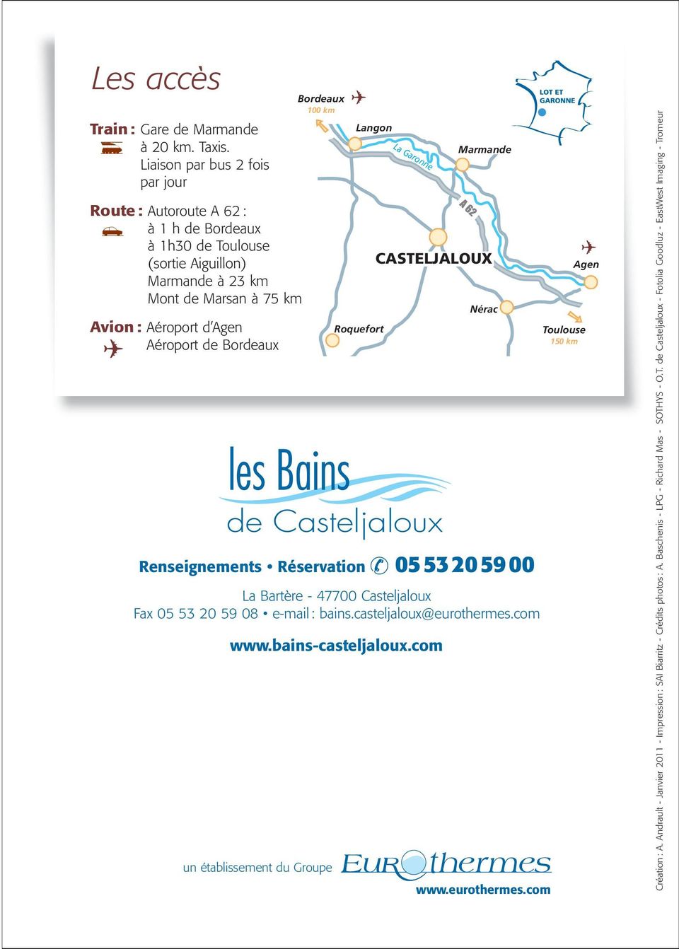 Bordeaux 100 km les Bains de Casteljaloux Renseignements Réservation 05 53 20 59 00 La Bartère - 47700 Casteljaloux Fax 05 53 20 59 08 e-mail : bains.casteljaloux@eurothermes.com www.
