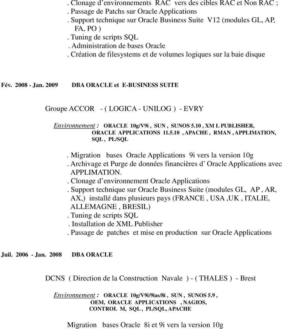 2009 DBA ORACLE et E-BUSINESS SUITE Groupe ACCOR - ( LOGICA - UNILOG ) - EVRY Environnement : ORACLE 10g/V9i, SUN, SUNOS 5.10, XM L PUBLISHER, ORACLE APPLICATIONS 11.5.10, APACHE, RMAN, APPLIMATION, SQL, PL/SQL.