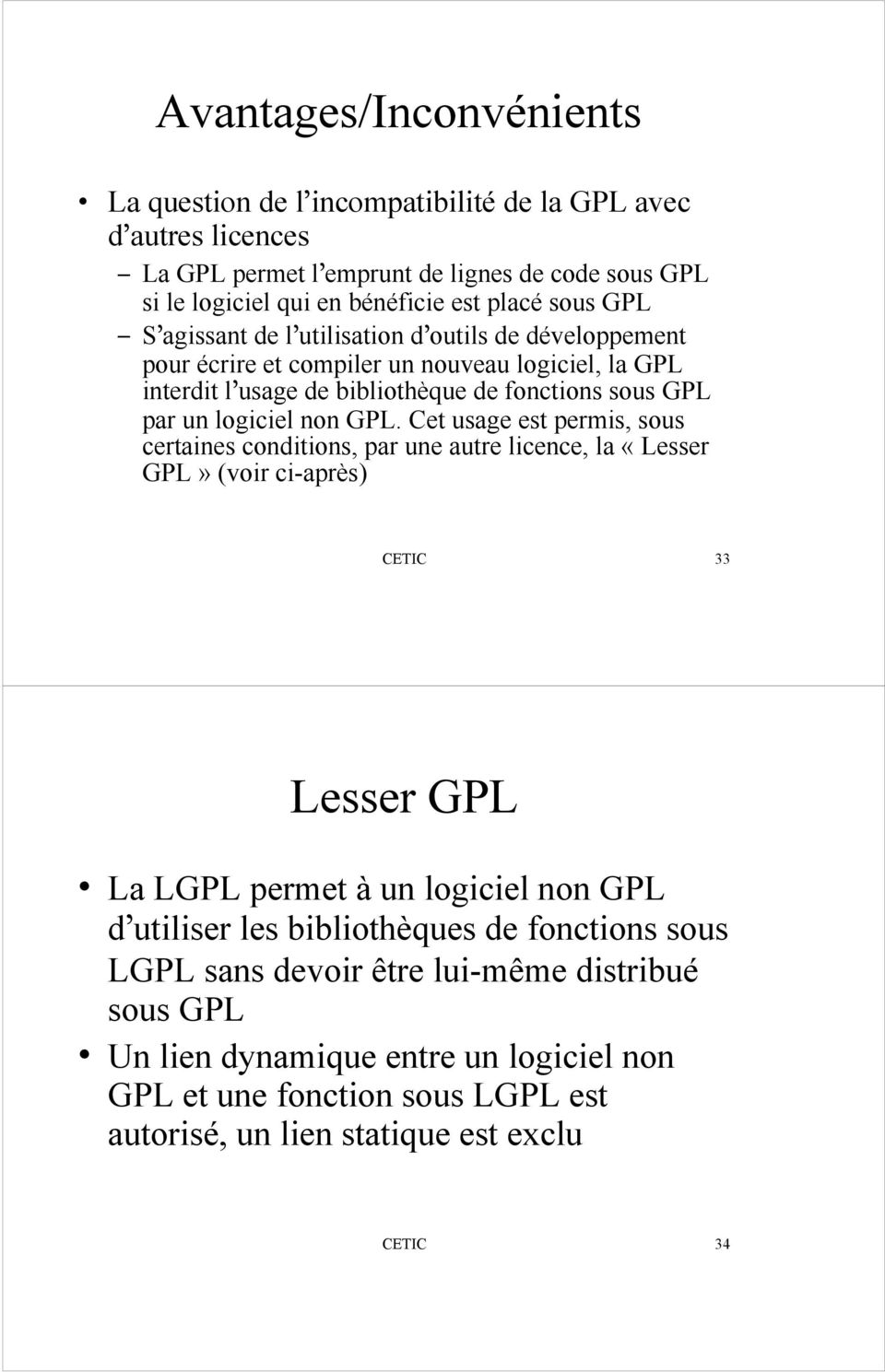 Cet usage est permis, sous certaines conditions, par une autre licence, la «Lesser GPL» (voir ci-après) CETIC 33 Lesser GPL La LGPL permet à un logiciel non GPL d utiliser les