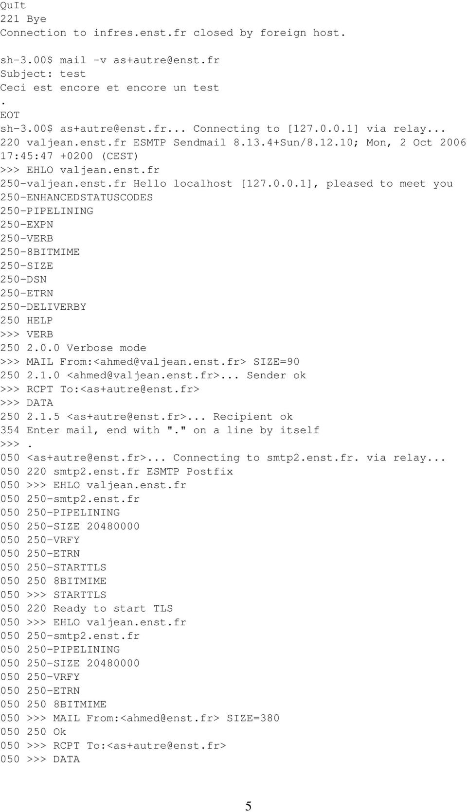 0.0 Verbose mode >>> MAIL From:<ahmed@valjean.enst.fr> SIZE=90 250 2.1.0 <ahmed@valjean.enst.fr>... Sender ok >>> RCPT To:<as+autre@enst.fr> >>> DATA 250 2.1.5 <as+autre@enst.fr>... Recipient ok 354 Enter mail, end with ".