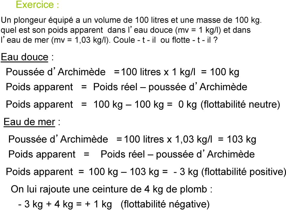 Eau douce : Poussée d Archimède = 100 litres x 1 kg/l = 100 kg Poids apparent = Poids réel poussée d Archimède Poids apparent = 100 kg 100 kg = 0 kg (flottabilité